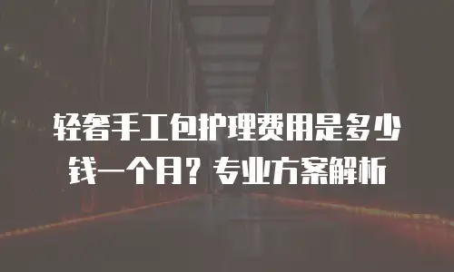 轻奢手工包护理费用是多少钱一个月？专业方案解析