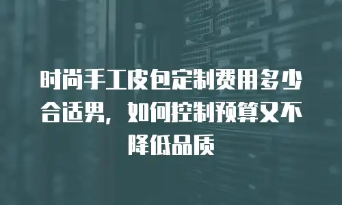 时尚手工皮包定制费用多少合适男，如何控制预算又不降低品质