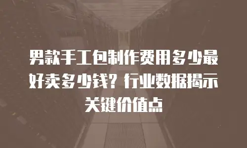 男款手工包制作费用多少最好卖多少钱？行业数据揭示关键价值点