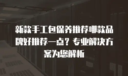 新款手工包保养推荐哪款品牌好推荐一点？专业解决方案为您解析