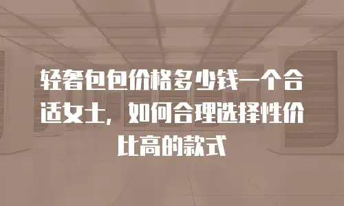 轻奢包包价格多少钱一个合适女士，如何合理选择性价比高的款式
