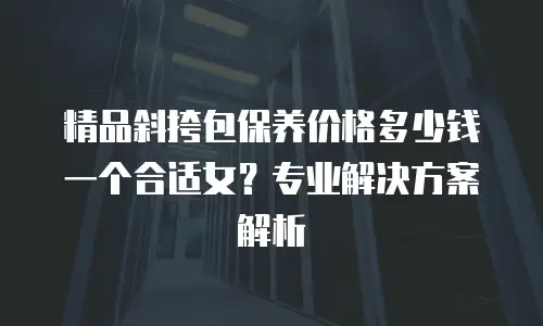 精品斜挎包保养价格多少钱一个合适女？专业解决方案解析