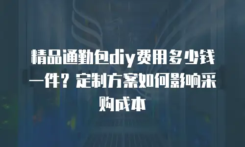 精品通勤包diy费用多少钱一件？定制方案如何影响采购成本