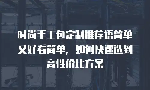 时尚手工包定制推荐语简单又好看简单，如何快速选到高性价比方案