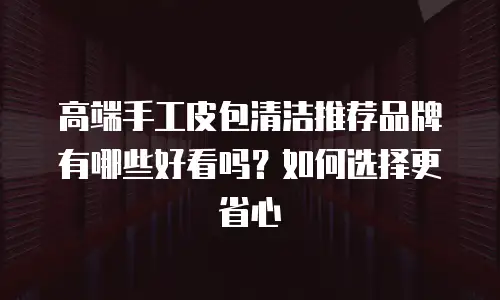高端手工皮包清洁推荐品牌有哪些好看吗？如何选择更省心