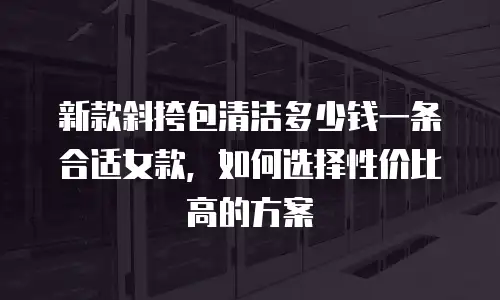 新款斜挎包清洁多少钱一条合适女款，如何选择性价比高的方案