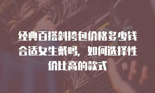 经典百搭斜挎包价格多少钱合适女生戴吗，如何选择性价比高的款式