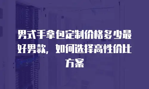 男式手拿包定制价格多少最好男款，如何选择高性价比方案