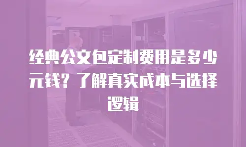 经典公文包定制费用是多少元钱？了解真实成本与选择逻辑