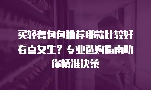 买轻奢包包推荐哪款比较好看点女生？专业选购指南助你精准决策