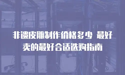非遗皮雕制作价格多少 最好卖的最好合适选购指南