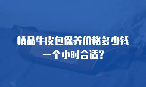精品牛皮包保养价格多少钱一个小时合适？