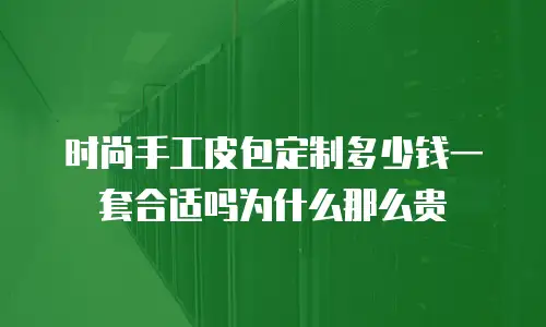时尚手工皮包定制多少钱一套合适吗为什么那么贵