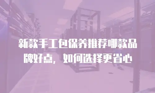 新款手工包保养推荐哪款品牌好点，如何选择更省心