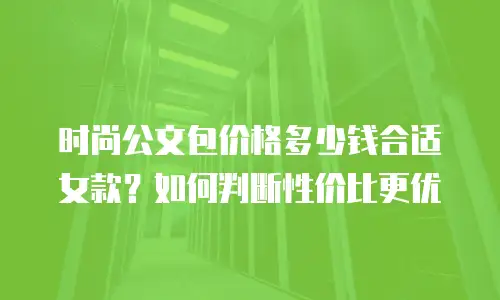 时尚公文包价格多少钱合适女款？如何判断性价比更优