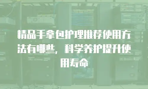 精品手拿包护理推荐使用方法有哪些，科学养护提升使用寿命