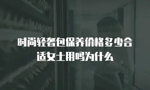 时尚轻奢包保养价格多少合适女士用吗为什么