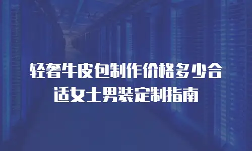 轻奢牛皮包制作价格多少合适女士男装定制指南