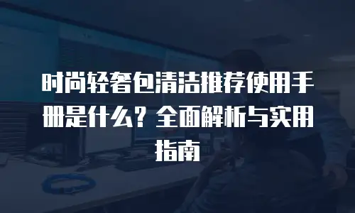 时尚轻奢包清洁推荐使用手册是什么？全面解析与实用指南