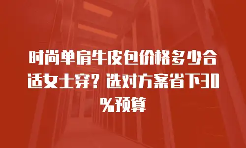 时尚单肩牛皮包价格多少合适女士穿？选对方案省下30%预算