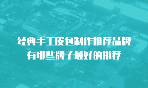 经典手工皮包制作推荐品牌有哪些牌子最好的推荐
