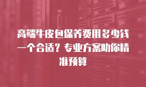 高端牛皮包保养费用多少钱一个合适？专业方案助你精准预算