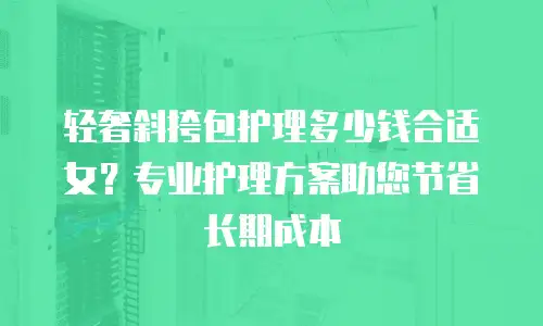 轻奢斜挎包护理多少钱合适女？专业护理方案助您节省长期成本