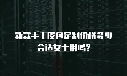 新款手工皮包定制价格多少合适女士用吗？