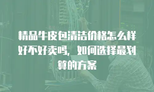 精品牛皮包清洁价格怎么样好不好卖吗，如何选择最划算的方案
