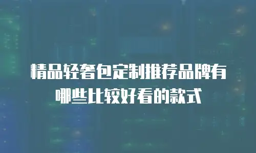 精品轻奢包定制推荐品牌有哪些比较好看的款式