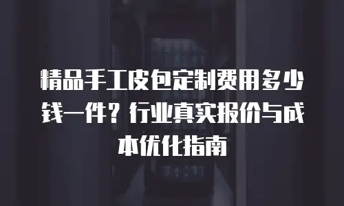 精品手工皮包定制费用多少钱一件？行业真实报价与成本优化指南