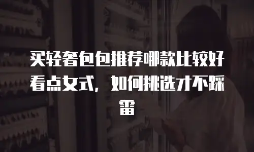买轻奢包包推荐哪款比较好看点女式，如何挑选才不踩雷
