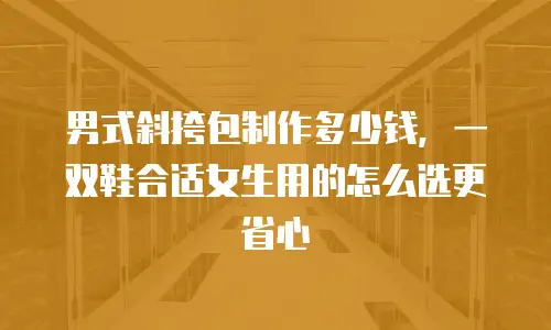 男式斜挎包制作多少钱，一双鞋合适女生用的怎么选更省心