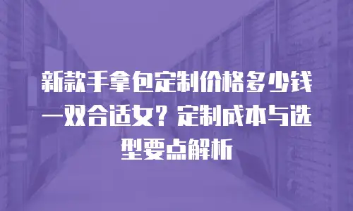 新款手拿包定制价格多少钱一双合适女？定制成本与选型要点解析