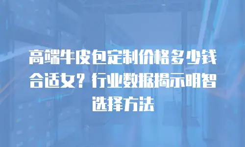 高端牛皮包定制价格多少钱合适女？行业数据揭示明智选择方法