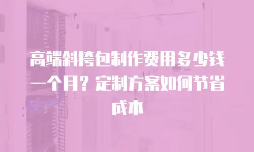 高端斜挎包制作费用多少钱一个月？定制方案如何节省成本