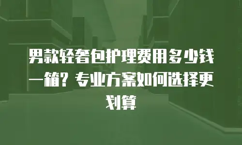男款轻奢包护理费用多少钱一箱？专业方案如何选择更划算