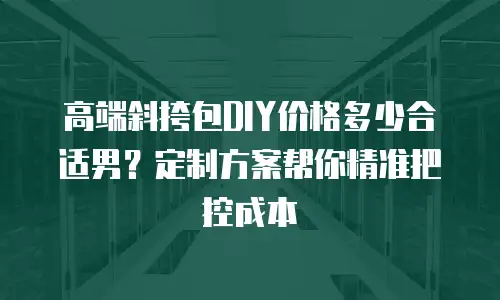 高端斜挎包DIY价格多少合适男？定制方案帮你精准把控成本