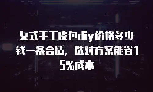 女式手工皮包diy价格多少钱一条合适，选对方案能省15%成本