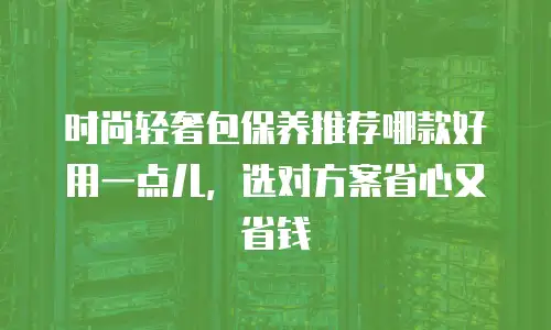 时尚轻奢包保养推荐哪款好用一点儿，选对方案省心又省钱