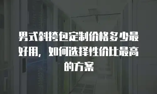 男式斜挎包定制价格多少最好用，如何选择性价比最高的方案
