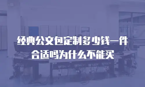 经典公文包定制多少钱一件合适吗为什么不能买
