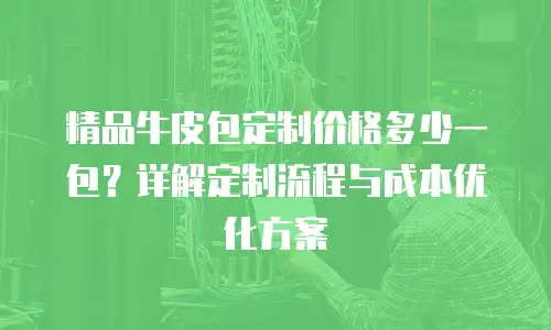 精品牛皮包定制价格多少一包？详解定制流程与成本优化方案