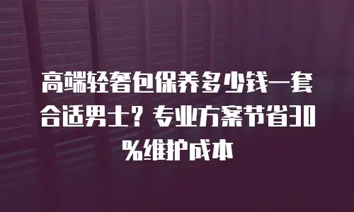 高端轻奢包保养多少钱一套合适男士？专业方案节省30%维护成本