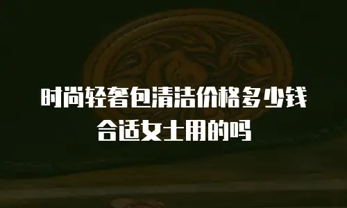时尚轻奢包清洁价格多少钱合适女士用的吗