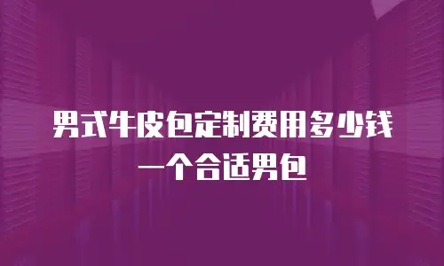 男式牛皮包定制费用多少钱一个合适男包