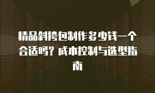 精品斜挎包制作多少钱一个合适吗？成本控制与选型指南