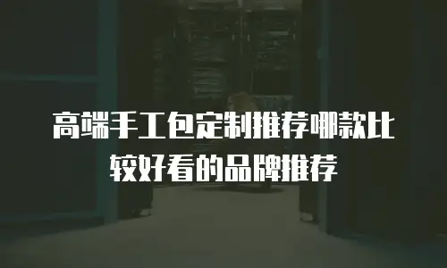 高端手工包定制推荐哪款比较好看的品牌推荐