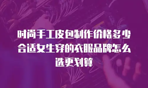 时尚手工皮包制作价格多少合适女生穿的衣服品牌怎么选更划算