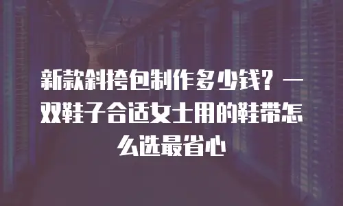 新款斜挎包制作多少钱？一双鞋子合适女士用的鞋带怎么选最省心